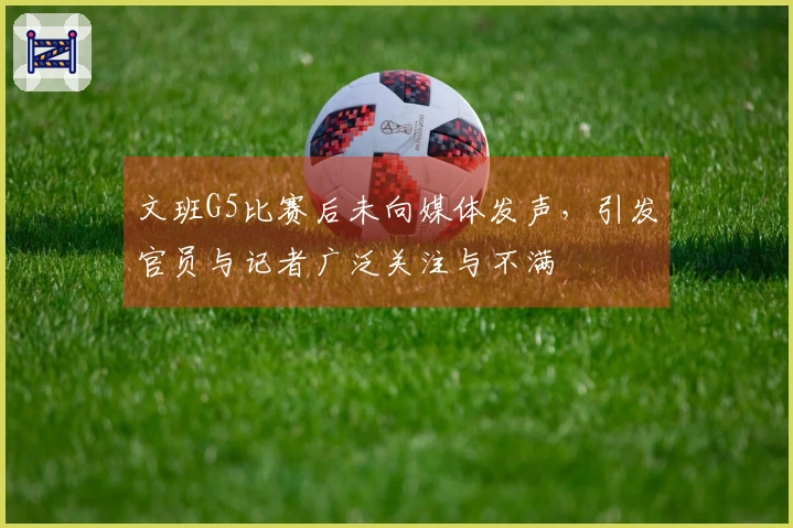 文班G5比赛后未向媒体发声，引发官员与记者广泛关注与不满