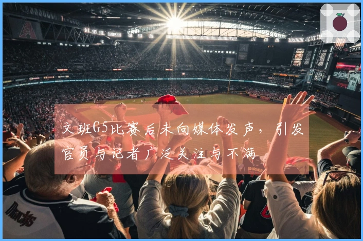 文班G5比赛后未向媒体发声,引发官员与记者广泛关注与不满